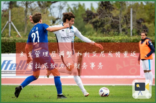 米兰管理层调整 加利亚尼或将重返，富拉尼致力于财务事务