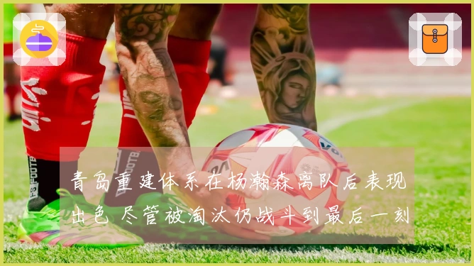 青岛重建体系在杨瀚森离队后表现出色 尽管被淘汰仍战斗到最后一刻