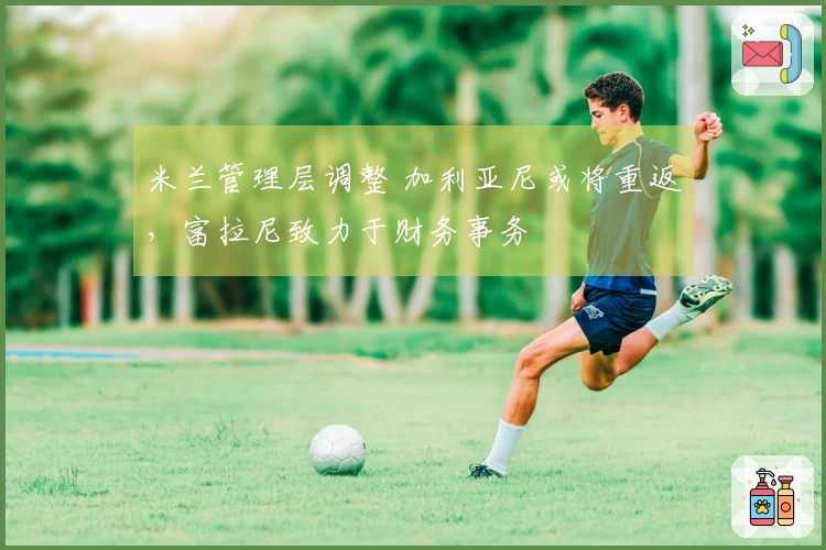 米兰管理层调整 加利亚尼或将重返，富拉尼致力于财务事务